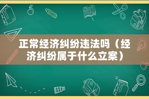 正常經濟糾紛違法嗎（經濟糾紛屬于什么立案）