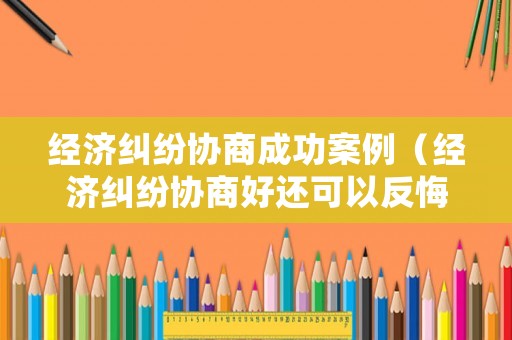 經濟糾紛協商成功案例（經濟糾紛協商好還可以反悔嗎）