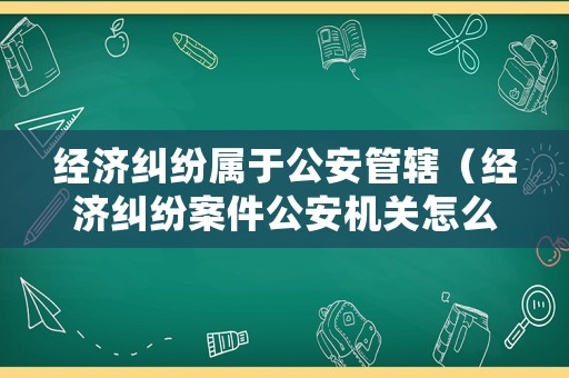 經(jīng)濟糾紛屬于公安管轄（經(jīng)濟糾紛案件公安機關怎么處理）