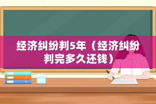 經濟糾紛判5年（經濟糾紛判完多久還錢）