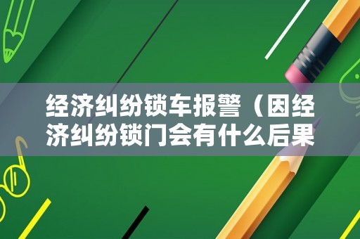 經濟糾紛鎖車報警（因經濟糾紛鎖門會有什么后果）