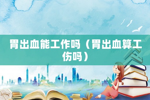 胃出血能工作嗎（胃出血算工傷嗎）