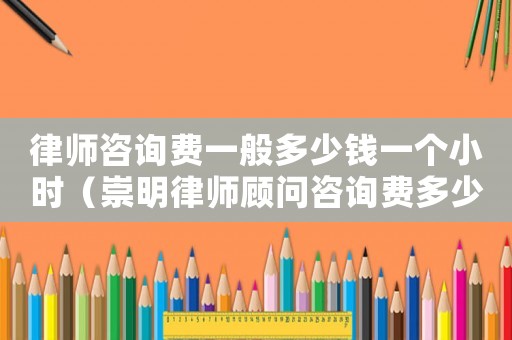 律師咨詢費一般多少錢一個小時（崇明律師顧問咨詢費多少）