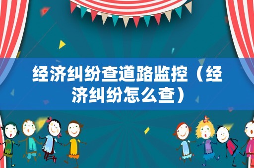 經(jīng)濟(jì)糾紛查道路監(jiān)控（經(jīng)濟(jì)糾紛怎么查）