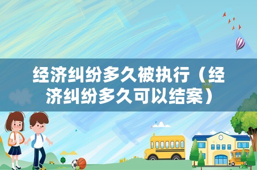 經濟糾紛多久被執行（經濟糾紛多久可以結案）