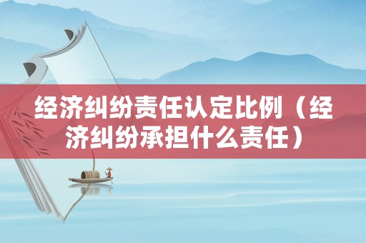 經(jīng)濟糾紛責任認定比例（經(jīng)濟糾紛承擔什么責任）