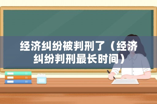 經(jīng)濟糾紛被判刑了（經(jīng)濟糾紛判刑最長時間）