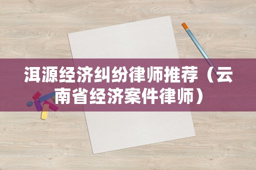 洱源經濟糾紛律師推薦（云南省經濟案件律師）