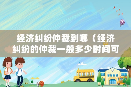 經(jīng)濟糾紛仲裁到哪（經(jīng)濟糾紛的仲裁一般多少時間可以出結(jié)果）