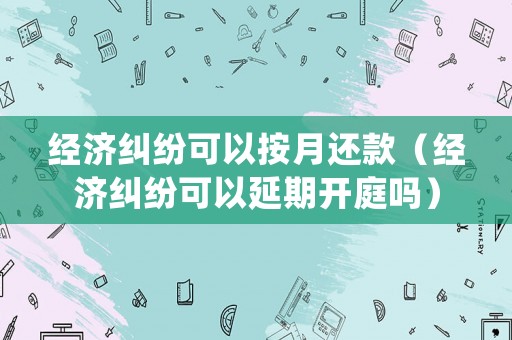 經濟糾紛可以按月還款（經濟糾紛可以延期開庭嗎）