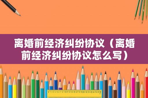 離婚前經(jīng)濟(jì)糾紛協(xié)議（離婚前經(jīng)濟(jì)糾紛協(xié)議怎么寫）