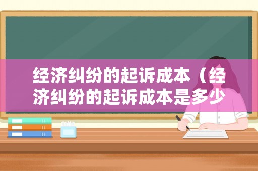 經(jīng)濟糾紛的起訴成本（經(jīng)濟糾紛的起訴成本是多少）