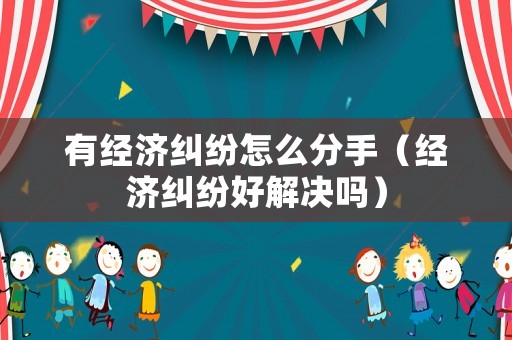 有經濟糾紛怎么分手（經濟糾紛好解決嗎）