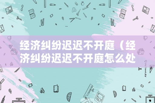 經濟糾紛遲遲不開庭（經濟糾紛遲遲不開庭怎么處理）