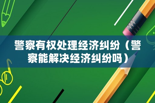 警察有權(quán)處理經(jīng)濟(jì)糾紛（警察能解決經(jīng)濟(jì)糾紛嗎）