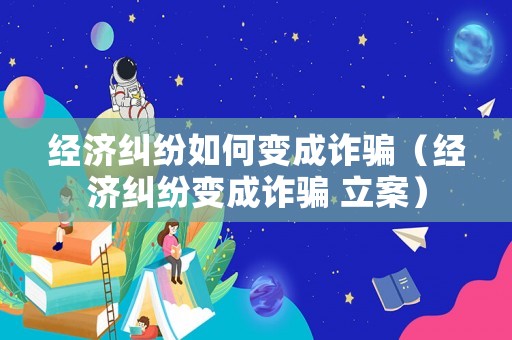 經(jīng)濟(jì)糾紛如何變成詐騙（經(jīng)濟(jì)糾紛變成詐騙 立案）