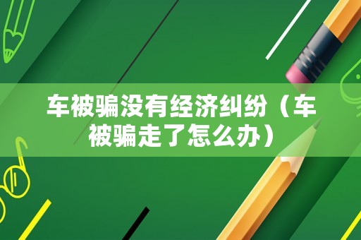 車被騙沒有經濟糾紛（車被騙走了怎么辦）