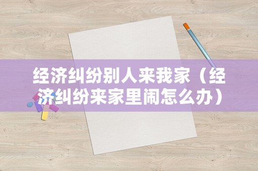 經濟糾紛別人來我家（經濟糾紛來家里鬧怎么辦）