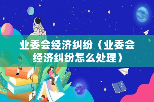 業委會經濟糾紛（業委會經濟糾紛怎么處理）