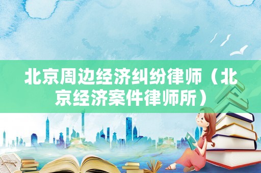 北京周邊經濟糾紛律師（北京經濟案件律師所）
