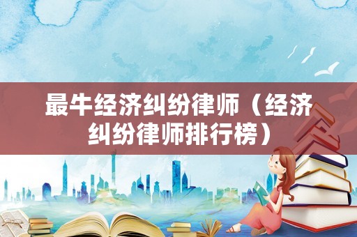 最牛經濟糾紛律師（經濟糾紛律師排行榜）