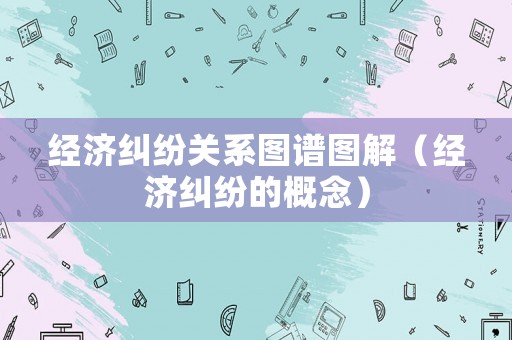 經(jīng)濟(jì)糾紛關(guān)系圖譜圖解（經(jīng)濟(jì)糾紛的概念）