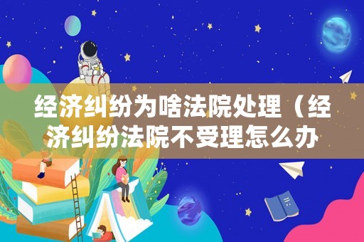 經濟糾紛為啥法院處理（經濟糾紛法院不受理怎么辦）
