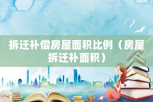 拆遷補償房屋面積比例（房屋拆遷補面積）