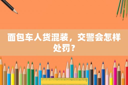 面包車人貨混裝，交警會怎樣處罰？