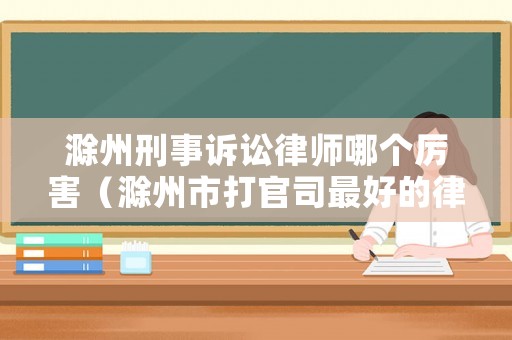 滁州刑事訴訟律師哪個(gè)厲害（滁州市打官司最好的律師）