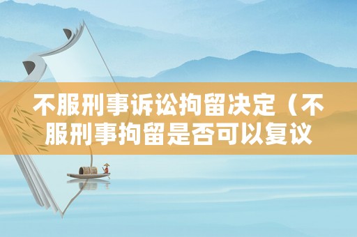 不服刑事訴訟拘留決定（不服刑事拘留是否可以復議）