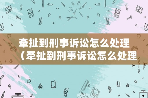 牽扯到刑事訴訟怎么處理（牽扯到刑事訴訟怎么處理好）