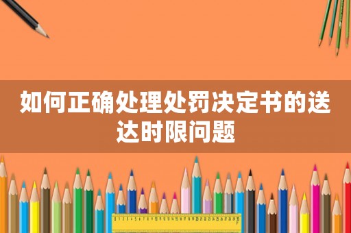 如何正確處理處罰決定書的送達時限問題