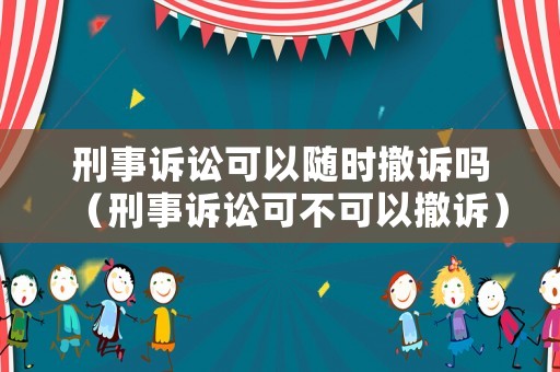 刑事訴訟可以隨時撤訴嗎（刑事訴訟可不可以撤訴）