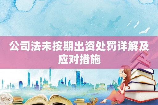 公司法未按期出資處罰詳解及應對措施