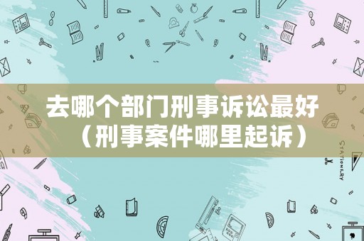 去哪個部門刑事訴訟最好（刑事案件哪里起訴）