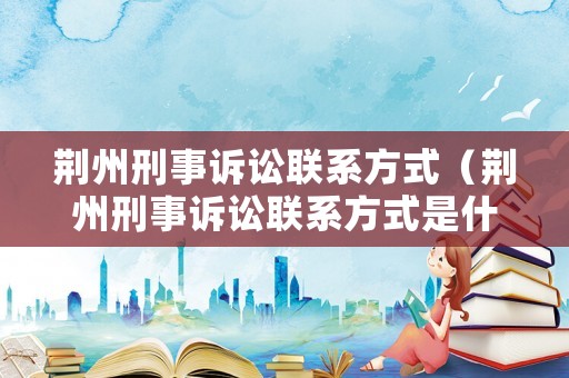 荊州刑事訴訟聯系方式（荊州刑事訴訟聯系方式是什么）