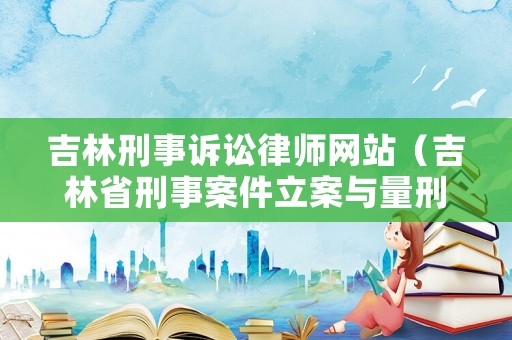 吉林刑事訴訟律師網站（吉林省刑事案件立案與量刑標準）
