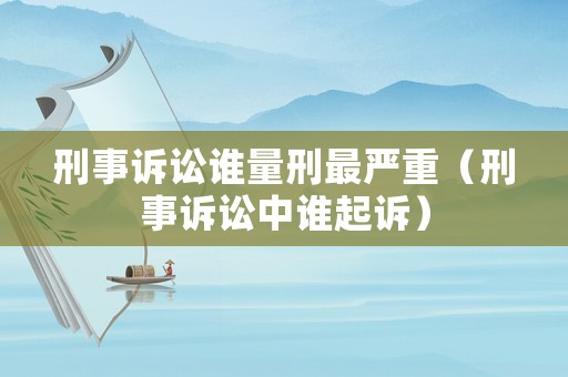 刑事訴訟誰量刑最嚴重（刑事訴訟中誰起訴）