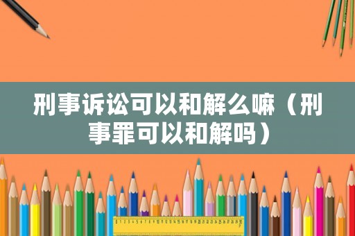 刑事訴訟可以和解么嘛（刑事罪可以和解嗎）