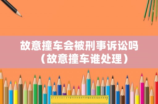 故意撞車會被刑事訴訟嗎（故意撞車誰處理）