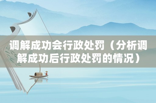 調(diào)解成功會行政處罰（分析調(diào)解成功后行政處罰的情況）