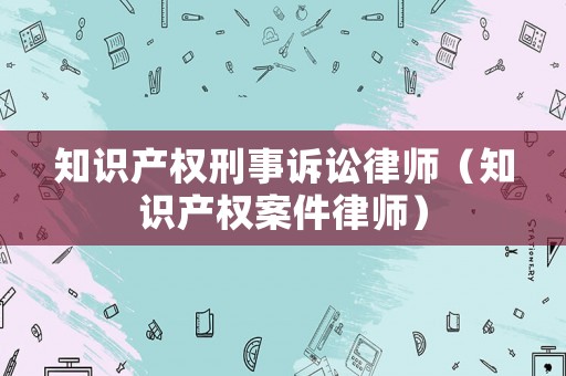 知識(shí)產(chǎn)權(quán)刑事訴訟律師（知識(shí)產(chǎn)權(quán)案件律師）