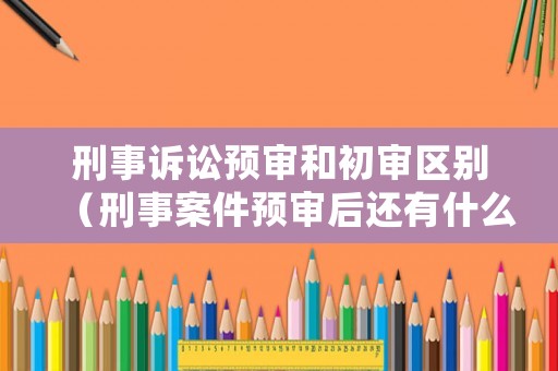 刑事訴訟預審和初審區別（刑事案件預審后還有什么流程）