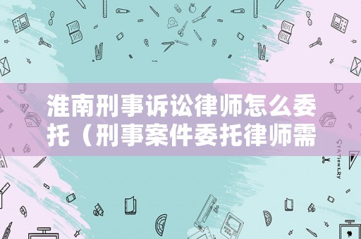 淮南刑事訴訟律師怎么委托（刑事案件委托律師需要向法院提交什么材料）