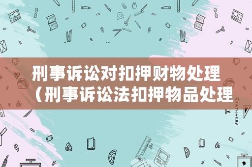 刑事訴訟對扣押財物處理（刑事訴訟法扣押物品處理）