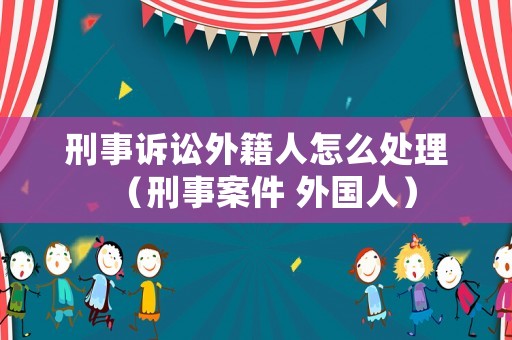 刑事訴訟外籍人怎么處理（刑事案件 外國人）