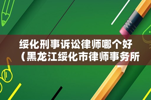 綏化刑事訴訟律師哪個好（黑龍江綏化市律師事務所排名）
