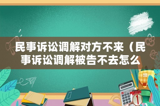 民事訴訟調解對方不來（民事訴訟調解被告不去怎么辦）