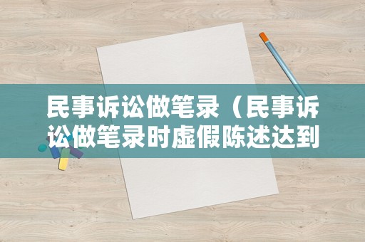 民事訴訟做筆錄（民事訴訟做筆錄時虛假陳述達到什么情況會拘留）